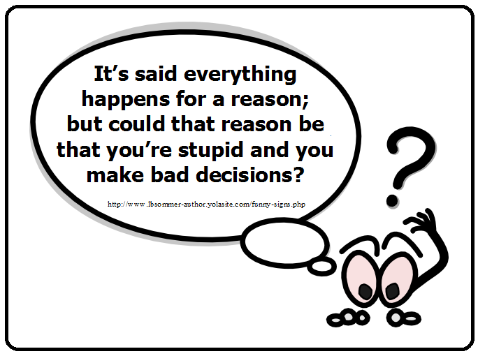 Funny question - It's said everything happens for a reason; but could that reason be that you're are stupid and you make bad decisions?