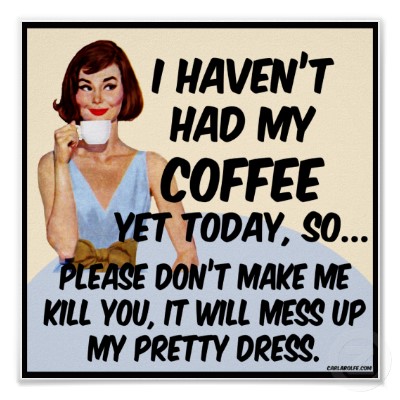 I haven't had my coffee yet today, so please don't make me kill you. It will mess up my pretty dress.
