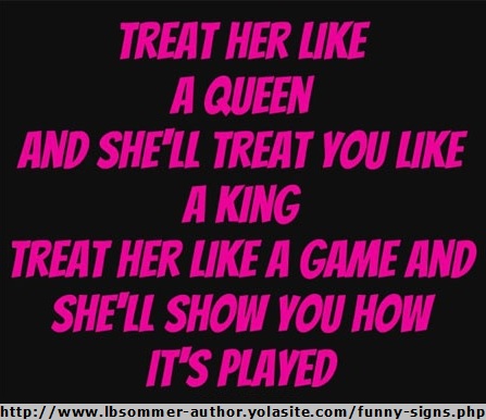Treat her like a queen and she'll treat you like a king; treat her like a game and she'll show you how it's played.